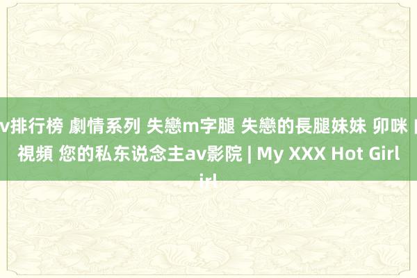 av排行榜 劇情系列 失戀m字腿 失戀的長腿妹妹 卯咪 肉視頻 您的私东说念主av影院 | My XXX Hot Girl