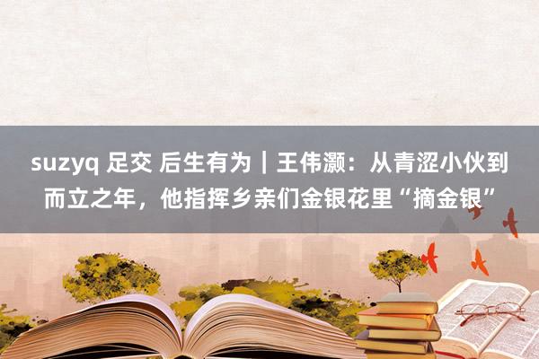 suzyq 足交 后生有为｜王伟灏：从青涩小伙到而立之年，他指挥乡亲们金银花里“摘金银”